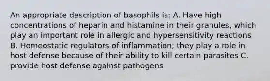 An appropriate description of basophils is: A. Have high concentrations of heparin and histamine in their granules, which play an important role in allergic and hypersensitivity reactions B. Homeostatic regulators of inflammation; they play a role in host defense because of their ability to kill certain parasites C. provide host defense against pathogens