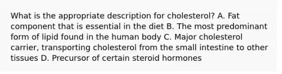 What is the appropriate description for cholesterol? A. Fat component that is essential in the diet B. The most predominant form of lipid found in the human body C. Major cholesterol carrier, transporting cholesterol from the small intestine to other tissues D. Precursor of certain steroid hormones