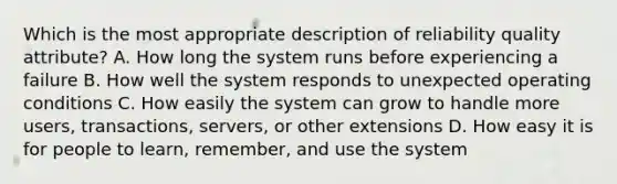 Which is the most appropriate description of reliability quality attribute? A. How long the system runs before experiencing a failure B. How well the system responds to unexpected operating conditions C. How easily the system can grow to handle more users, transactions, servers, or other extensions D. How easy it is for people to learn, remember, and use the system