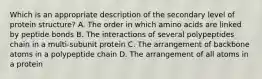 Which is an appropriate description of the secondary level of protein structure? A. The order in which amino acids are linked by peptide bonds B. The interactions of several polypeptides chain in a multi-subunit protein C. The arrangement of backbone atoms in a polypeptide chain D. The arrangement of all atoms in a protein