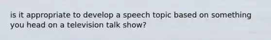 is it appropriate to develop a speech topic based on something you head on a television talk show?