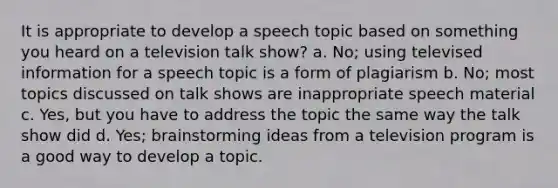 It is appropriate to develop a speech topic based on something you heard on a television talk show? a. No; using televised information for a speech topic is a form of plagiarism b. No; most topics discussed on talk shows are inappropriate speech material c. Yes, but you have to address the topic the same way the talk show did d. Yes; brainstorming ideas from a television program is a good way to develop a topic.