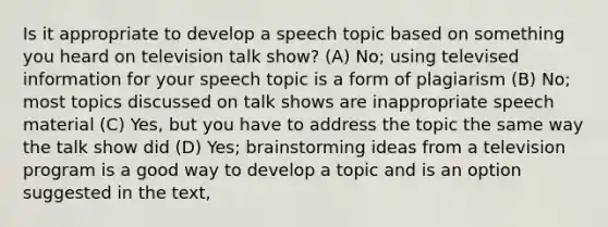 Is it appropriate to develop a speech topic based on something you heard on television talk show? (A) No; using televised information for your speech topic is a form of plagiarism (B) No; most topics discussed on talk shows are inappropriate speech material (C) Yes, but you have to address the topic the same way the talk show did (D) Yes; brainstorming ideas from a television program is a good way to develop a topic and is an option suggested in the text,