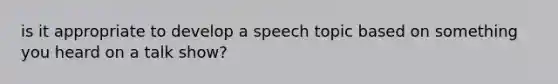 is it appropriate to develop a speech topic based on something you heard on a talk show?