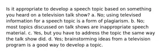 Is it appropriate to develop a speech topic based on something you heard on a television talk show? a. No; using televised information for a speech topic is a form of plagiarism. b. No; most topics discussed on talk shows are inappropriate speech material. c. Yes, but you have to address the topic the same way the talk show did. d. Yes; brainstorming ideas from a television program is a good way to develop a topic.