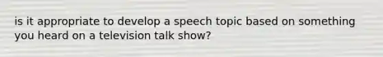 is it appropriate to develop a speech topic based on something you heard on a television talk show?