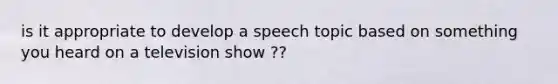 is it appropriate to develop a speech topic based on something you heard on a television show ??