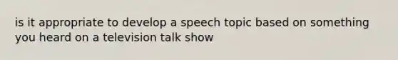 is it appropriate to develop a speech topic based on something you heard on a television talk show