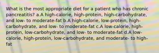 What is the most appropriate diet for a patient who has chronic pancreatitis? a.A high-calorie, high-protein, high-carbohydrate, and low- to moderate-fat b.A high-calorie, low-protein, high-carbohydrate, and low- to moderate-fat c.A low-calorie, high-protein, low-carbohydrate, and low- to moderate-fat d.A low-calorie, high-protein, low-carbohydrate, and moderate- to high-fat