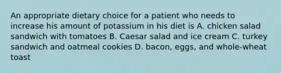 An appropriate dietary choice for a patient who needs to increase his amount of potassium in his diet is A. chicken salad sandwich with tomatoes B. Caesar salad and ice cream C. turkey sandwich and oatmeal cookies D. bacon, eggs, and whole-wheat toast