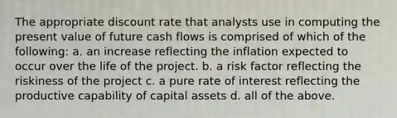 The appropriate discount rate that analysts use in computing the present value of future cash flows is comprised of which of the following: a. an increase reflecting the inflation expected to occur over the life of the project. b. a risk factor reflecting the riskiness of the project c. a pure rate of interest reflecting the productive capability of capital assets d. all of the above.