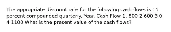 The appropriate discount rate for the following cash flows is 15 percent compounded quarterly. Year. Cash Flow 1. 800 2 600 3 0 4 1100 What is the present value of the cash flows?