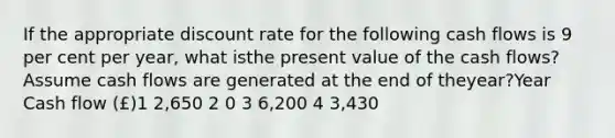 If the appropriate discount rate for the following cash flows is 9 per cent per year, what isthe present value of the cash flows? Assume cash flows are generated at the end of theyear?Year Cash flow (£)1 2,650 2 0 3 6,200 4 3,430