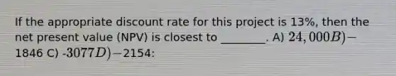 If the appropriate discount rate for this project is 13%, then the net present value (NPV) is closest to ________. A) 24,000 B) -1846 C) -3077 D) -2154: