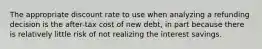 The appropriate discount rate to use when analyzing a refunding decision is the after-tax cost of new debt, in part because there is relatively little risk of not realizing the interest savings.