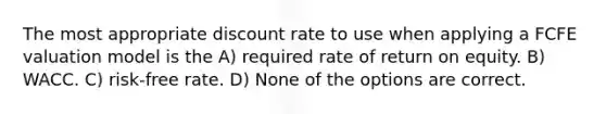 The most appropriate discount rate to use when applying a FCFE valuation model is the A) required rate of return on equity. B) WACC. C) risk-free rate. D) None of the options are correct.