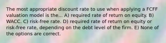 The most appropriate discount rate to use when applying a FCFF valuation model is the... A) required rate of return on equity. B) WACC. C) risk-free rate. D) required rate of return on equity or risk-free rate, depending on the debt level of the firm. E) None of the options are correct.