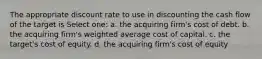 The appropriate discount rate to use in discounting the cash flow of the target is Select one: a. the acquiring firm's cost of debt. b. the acquiring firm's weighted average cost of capital. c. the target's cost of equity. d. the acquiring firm's cost of equity