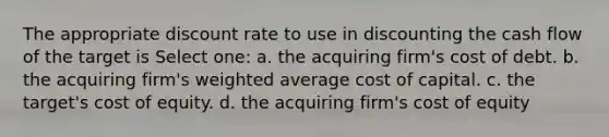 The appropriate discount rate to use in discounting the cash flow of the target is Select one: a. the acquiring firm's cost of debt. b. the acquiring firm's weighted average cost of capital. c. the target's cost of equity. d. the acquiring firm's cost of equity