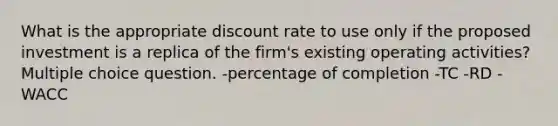 What is the appropriate discount rate to use only if the proposed investment is a replica of the firm's existing operating activities? Multiple choice question. -percentage of completion -TC -RD -WACC