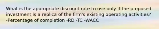 What is the appropriate discount rate to use only if the proposed investment is a replica of the firm's existing operating activities? -Percentage of completion -RD -TC -WACC