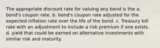 The appropriate discount rate for valuing any bond is the a. bond's coupon rate. b. bond's coupon rate adjusted for the expected inflation rate over the life of the bond. c. Treasury bill rate with an adjustment to include a risk premium if one exists. d. yield that could be earned on alternative investments with similar risk and maturity.