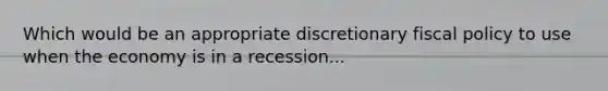 Which would be an appropriate discretionary fiscal policy to use when the economy is in a recession...