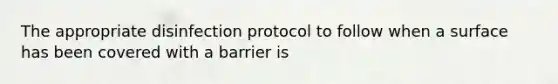 The appropriate disinfection protocol to follow when a surface has been covered with a barrier is