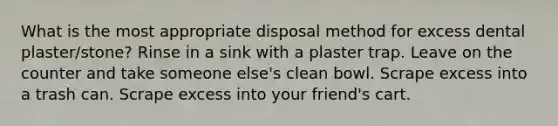 What is the most appropriate disposal method for excess dental plaster/stone? Rinse in a sink with a plaster trap. Leave on the counter and take someone else's clean bowl. Scrape excess into a trash can. Scrape excess into your friend's cart.