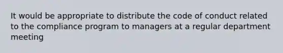 It would be appropriate to distribute the code of conduct related to the compliance program to managers at a regular department meeting