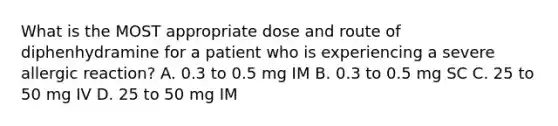 What is the MOST appropriate dose and route of diphenhydramine for a patient who is experiencing a severe allergic reaction? A. 0.3 to 0.5 mg IM B. 0.3 to 0.5 mg SC C. 25 to 50 mg IV D. 25 to 50 mg IM