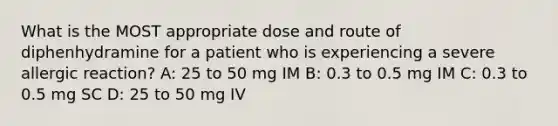 What is the MOST appropriate dose and route of diphenhydramine for a patient who is experiencing a severe allergic reaction? A: 25 to 50 mg IM B: 0.3 to 0.5 mg IM C: 0.3 to 0.5 mg SC D: 25 to 50 mg IV