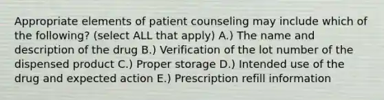 Appropriate elements of patient counseling may include which of the following? (select ALL that apply) A.) The name and description of the drug B.) Verification of the lot number of the dispensed product C.) Proper storage D.) Intended use of the drug and expected action E.) Prescription refill information