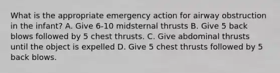 What is the appropriate emergency action for airway obstruction in the infant? A. Give 6-10 midsternal thrusts B. Give 5 back blows followed by 5 chest thrusts. C. Give abdominal thrusts until the object is expelled D. Give 5 chest thrusts followed by 5 back blows.