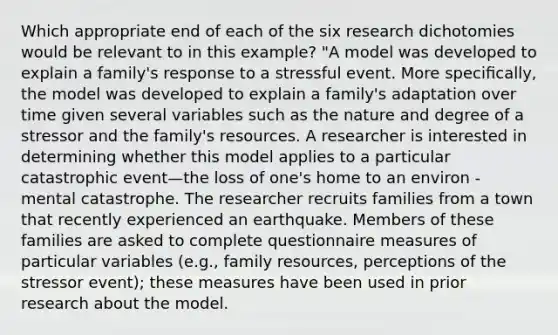 Which appropriate end of each of the six research dichotomies would be relevant to in this example? "A model was developed to explain a family's response to a stressful event. More speciﬁcally, the model was developed to explain a family's adaptation over time given several variables such as the nature and degree of a stressor and the family's resources. A researcher is interested in determining whether this model applies to a particular catastrophic event—the loss of one's home to an environ - mental catastrophe. The researcher recruits families from a town that recently experienced an earthquake. Members of these families are asked to complete questionnaire measures of particular variables (e.g., family resources, perceptions of the stressor event); these measures have been used in prior research about the model.