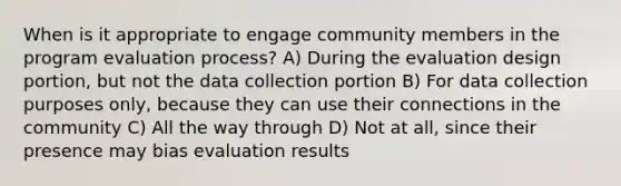 When is it appropriate to engage community members in the program evaluation process? A) During the evaluation design portion, but not the data collection portion B) For data collection purposes only, because they can use their connections in the community C) All the way through D) Not at all, since their presence may bias evaluation results