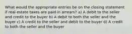 What would the appropriate entries be on the closing statement if real estate taxes are paid in arrears? a) A debit to the seller and credit to the buyer b) A debit to both the seller and the buyer c) A credit to the seller and debit to the buyer d) A credit to both the seller and the buyer