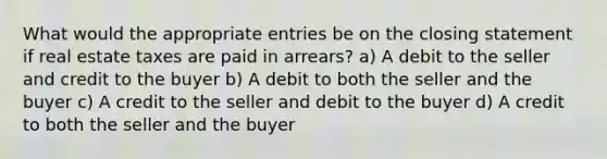 What would the appropriate entries be on the closing statement if real estate taxes are paid in arrears? a) A debit to the seller and credit to the buyer b) A debit to both the seller and the buyer c) A credit to the seller and debit to the buyer d) A credit to both the seller and the buyer