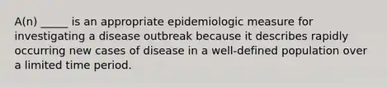 A(n) _____ is an appropriate epidemiologic measure for investigating a disease outbreak because it describes rapidly occurring new cases of disease in a well-defined population over a limited time period.