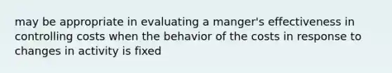 may be appropriate in evaluating a manger's effectiveness in controlling costs when the behavior of the costs in response to changes in activity is fixed