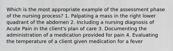 Which is the most appropriate example of the assessment phase of the nursing process? 1. Palpating a mass in the right lower quadrant of the abdomen 2. Including a nursing diagnosis of Acute Pain in the client's plan of care 3. Documenting the administration of a medication provided for pain 4. Evaluating the temperature of a client given medication for a fever