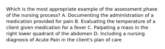 Which is the most appropriate example of the assessment phase of the nursing process? A. Documenting the administration of a medication provided for pain B. Evaluating the temperature of a client given medication for a fever C. Palpating a mass in the right lower quadrant of the abdomen D. Including a nursing diagnosis of Acute Pain in the client's plan of care