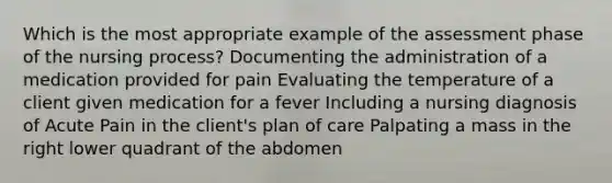 Which is the most appropriate example of the assessment phase of the nursing process? Documenting the administration of a medication provided for pain Evaluating the temperature of a client given medication for a fever Including a nursing diagnosis of Acute Pain in the client's plan of care Palpating a mass in the right lower quadrant of the abdomen