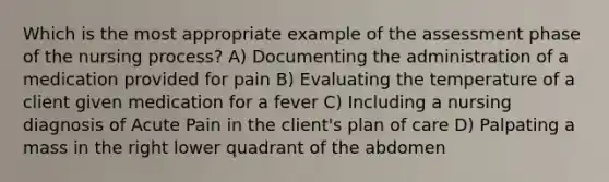 Which is the most appropriate example of the assessment phase of the nursing process? A) Documenting the administration of a medication provided for pain B) Evaluating the temperature of a client given medication for a fever C) Including a nursing diagnosis of Acute Pain in the client's plan of care D) Palpating a mass in the right lower quadrant of the abdomen