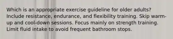 Which is an appropriate exercise guideline for older adults? Include resistance, endurance, and flexibility training. Skip warm-up and cool-down sessions. Focus mainly on strength training. Limit fluid intake to avoid frequent bathroom stops.