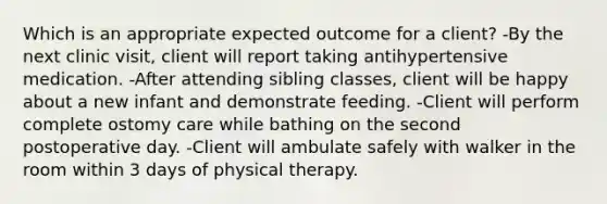 Which is an appropriate expected outcome for a client? -By the next clinic visit, client will report taking antihypertensive medication. -After attending sibling classes, client will be happy about a new infant and demonstrate feeding. -Client will perform complete ostomy care while bathing on the second postoperative day. -Client will ambulate safely with walker in the room within 3 days of physical therapy.