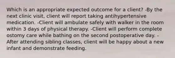 Which is an appropriate expected outcome for a client? -By the next clinic visit, client will report taking antihypertensive medication. -Client will ambulate safely with walker in the room within 3 days of physical therapy. -Client will perform complete ostomy care while bathing on the second postoperative day. -After attending sibling classes, client will be happy about a new infant and demonstrate feeding.