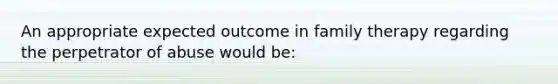 An appropriate expected outcome in family therapy regarding the perpetrator of abuse would be: