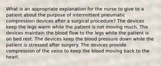 What is an appropriate explanation for the nurse to give to a patient about the purpose of intermittent pneumatic compression devices after a surgical procedure? The devices keep the legs warm while the patient is not moving much. The devices maintain the blood flow to the legs while the patient is on bed rest. The devices keep the blood pressure down while the patient is stressed after surgery. The devices provide compression of the veins to keep the blood moving back to the heart.