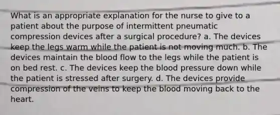 What is an appropriate explanation for the nurse to give to a patient about the purpose of intermittent pneumatic compression devices after a surgical procedure? a. The devices keep the legs warm while the patient is not moving much. b. The devices maintain the blood flow to the legs while the patient is on bed rest. c. The devices keep the blood pressure down while the patient is stressed after surgery. d. The devices provide compression of the veins to keep the blood moving back to the heart.